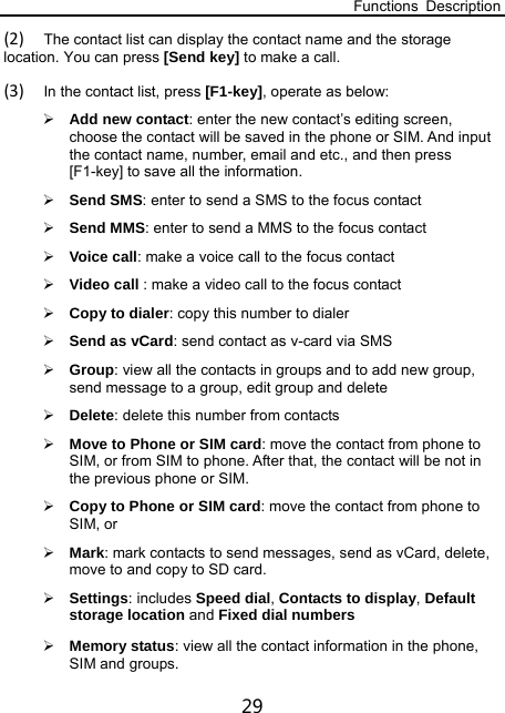 Functions Description 29 (2) The contact list can display the contact name and the storage location. You can press [Send key] to make a call.   (3) In the contact list, press [F1-key], operate as below:  Add new contact: enter the new contact’s editing screen, choose the contact will be saved in the phone or SIM. And input the contact name, number, email and etc., and then press [F1-key] to save all the information.  Send SMS: enter to send a SMS to the focus contact    Send MMS: enter to send a MMS to the focus contact  Voice call: make a voice call to the focus contact  Video call : make a video call to the focus contact  Copy to dialer: copy this number to dialer  Send as vCard: send contact as v-card via SMS    Group: view all the contacts in groups and to add new group, send message to a group, edit group and delete  Delete: delete this number from contacts  Move to Phone or SIM card: move the contact from phone to SIM, or from SIM to phone. After that, the contact will be not in the previous phone or SIM.  Copy to Phone or SIM card: move the contact from phone to SIM, or    Mark: mark contacts to send messages, send as vCard, delete, move to and copy to SD card.  Settings: includes Speed dial, Contacts to display, Default storage location and Fixed dial numbers  Memory status: view all the contact information in the phone, SIM and groups. 