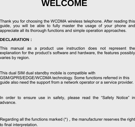 Conten- 3 WELCOME  Thank you for choosing the WCDMA wireless telephone. After reading this guide, you will be able to fully master the usage of your phone and appreciate all its thorough functions and simple operation approaches. DECLARATION： This manual as a product use instruction does not represent the explanation for the product’s software and hardware, the features possibly varies by region.    This dual SIM dual standby mobile is compatible with GSM/GPRS/EDGE/WCDMA technology. Some functions referred in this guide also need the support from a network operator or a service provider.    In order to ensure use in safety, please read the “Safety Notice” in advance.  Regarding all the functions marked (*)，the manufacturer reserves the right to final interpretation. 