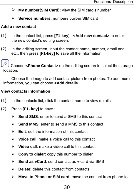 Functions Description 30  My number(SIM Card): view the SIM card’s number  Service numbers: numbers built-in SIM card Add a new contact (1) In the contact list, press [F1-key] - &lt;Add new contact&gt; to enter the new contact’s editing screen. (2) In the editing screen, input the contact name, number, email and etc., then press [F1-key] to save all the information.      Choose &lt;Phone Contact&gt; on the editing screen to select the storage location. Choose the image to add contact picture from photos. To add more information, you can choose &lt;Add detail&gt;.   View contacts information (1) In the contacts list, click the contact name to view details. (2) Press [F1- key] to have :  Send SMS: enter to send a SMS to this contact    Send MMS: enter to send a MMS to this contact  Edit: edit the information of this contact  Voice call: make a voice call to this contact  Video call: make a video call to this contact  Copy to dialer: copy this number to dialer  Send as vCard: send contact as v-card via SMS    Delete: delete this contact from contacts  Move to Phone or SIM card: move the contact from phone to 