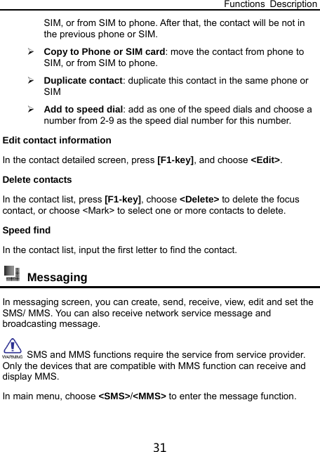 Functions Description 31 SIM, or from SIM to phone. After that, the contact will be not in the previous phone or SIM.  Copy to Phone or SIM card: move the contact from phone to SIM, or from SIM to phone.  Duplicate contact: duplicate this contact in the same phone or SIM  Add to speed dial: add as one of the speed dials and choose a number from 2-9 as the speed dial number for this number. Edit contact information In the contact detailed screen, press [F1-key], and choose &lt;Edit&gt;.  Delete contacts In the contact list, press [F1-key], choose &lt;Delete&gt; to delete the focus contact, or choose &lt;Mark&gt; to select one or more contacts to delete. Speed find In the contact list, input the first letter to find the contact.  Messaging In messaging screen, you can create, send, receive, view, edit and set the SMS/ MMS. You can also receive network service message and broadcasting message.   SMS and MMS functions require the service from service provider. Only the devices that are compatible with MMS function can receive and display MMS.   In main menu, choose &lt;SMS&gt;/&lt;MMS&gt; to enter the message function. 