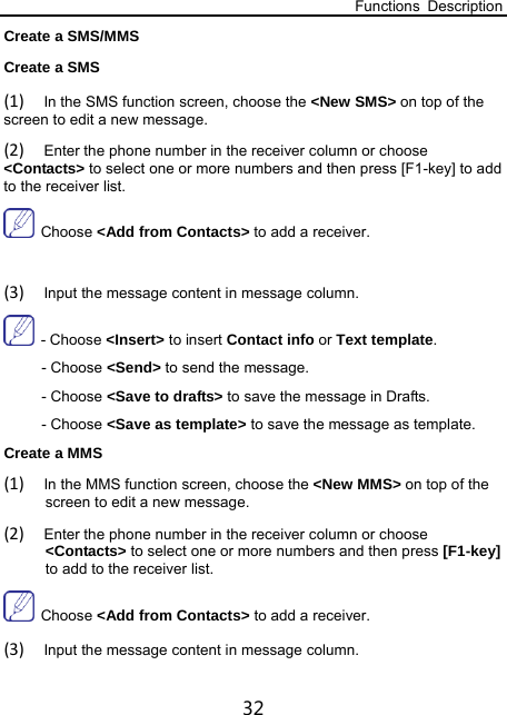 Functions Description 32 Create a SMS/MMS Create a SMS (1) In the SMS function screen, choose the &lt;New SMS&gt; on top of the screen to edit a new message. (2) Enter the phone number in the receiver column or choose &lt;Contacts&gt; to select one or more numbers and then press [F1-key] to add to the receiver list.  Choose &lt;Add from Contacts&gt; to add a receiver.  (3) Input the message content in message column.  - Choose &lt;Insert&gt; to insert Contact info or Text template. - Choose &lt;Send&gt; to send the message. - Choose &lt;Save to drafts&gt; to save the message in Drafts. - Choose &lt;Save as template&gt; to save the message as template. Create a MMS (1) In the MMS function screen, choose the &lt;New MMS&gt; on top of the screen to edit a new message. (2) Enter the phone number in the receiver column or choose &lt;Contacts&gt; to select one or more numbers and then press [F1-key] to add to the receiver list.    Choose &lt;Add from Contacts&gt; to add a receiver. (3) Input the message content in message column. 