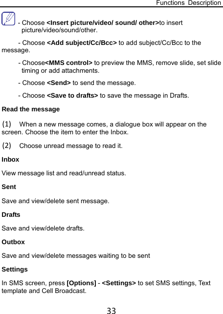 Functions Description 33  - Choose &lt;Insert picture/video/ sound/ other&gt;to insert picture/video/sound/other.   - Choose &lt;Add subject/Cc/Bcc&gt; to add subject/Cc/Bcc to the message. - Choose&lt;MMS control&gt; to preview the MMS, remove slide, set slide timing or add attachments. - Choose &lt;Send&gt; to send the message. - Choose &lt;Save to drafts&gt; to save the message in Drafts. Read the message (1) When a new message comes, a dialogue box will appear on the screen. Choose the item to enter the Inbox. (2) Choose unread message to read it. Inbox  View message list and read/unread status. Sent  Save and view/delete sent message. Drafts  Save and view/delete drafts. Outbox  Save and view/delete messages waiting to be sent Settings  In SMS screen, press [Options] - &lt;Settings&gt; to set SMS settings, Text template and Cell Broadcast.   