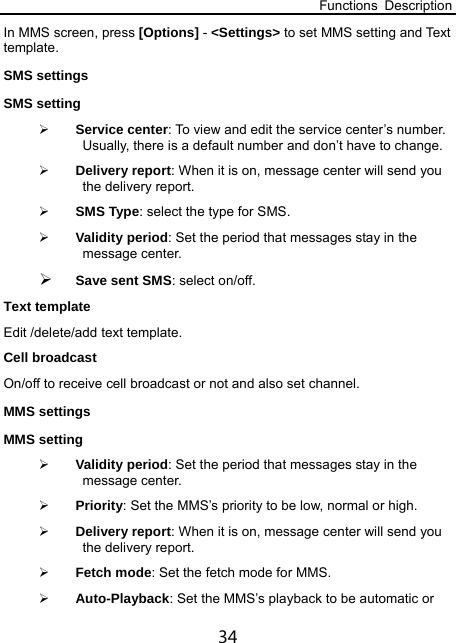 Functions Description 34 In MMS screen, press [Options] - &lt;Settings&gt; to set MMS setting and Text template. SMS settings   SMS setting    Service center: To view and edit the service center’s number. Usually, there is a default number and don’t have to change.  Delivery report: When it is on, message center will send you the delivery report.  SMS Type: select the type for SMS.  Validity period: Set the period that messages stay in the message center.  Save sent SMS: select on/off. Text template Edit /delete/add text template.  Cell broadcast   On/off to receive cell broadcast or not and also set channel. MMS settings   MMS setting    Validity period: Set the period that messages stay in the message center.  Priority: Set the MMS’s priority to be low, normal or high.  Delivery report: When it is on, message center will send you the delivery report.  Fetch mode: Set the fetch mode for MMS.  Auto-Playback: Set the MMS’s playback to be automatic or 