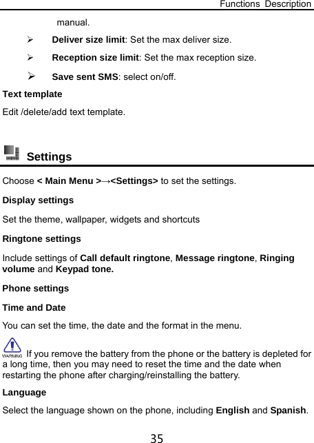 Functions Description 35 manual.  Deliver size limit: Set the max deliver size.  Reception size limit: Set the max reception size.  Save sent SMS: select on/off. Text template Edit /delete/add text template.   Settings  Choose &lt; Main Menu &gt;→&lt;Settings&gt; to set the settings. Display settings Set the theme, wallpaper, widgets and shortcuts Ringtone settings Include settings of Call default ringtone, Message ringtone, Ringing volume and Keypad tone. Phone settings Time and Date   You can set the time, the date and the format in the menu.   If you remove the battery from the phone or the battery is depleted for a long time, then you may need to reset the time and the date when restarting the phone after charging/reinstalling the battery. Language Select the language shown on the phone, including English and Spanish. 