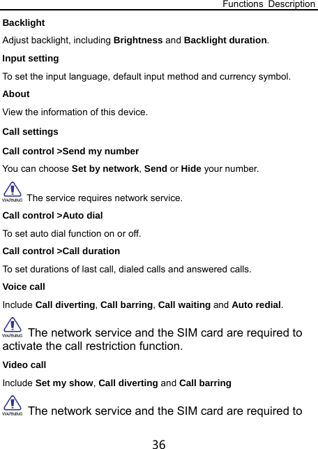 Functions Description 36 Backlight  Adjust backlight, including Brightness and Backlight duration. Input setting To set the input language, default input method and currency symbol. About View the information of this device. Call settings Call control &gt;Send my number You can choose Set by network, Send or Hide your number.     The service requires network service. Call control &gt;Auto dial To set auto dial function on or off. Call control &gt;Call duration To set durations of last call, dialed calls and answered calls. Voice call Include Call diverting, Call barring, Call waiting and Auto redial.   The network service and the SIM card are required to activate the call restriction function.   Video call Include Set my show, Call diverting and Call barring   The network service and the SIM card are required to 