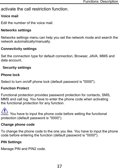 Functions Description 37 activate the call restriction function.   Voice mail Edit the number of the voice mail. Networks settings Networks settings menu can help you set the network mode and search the network automatically/manually. Connectivity settings Set the connection type for default connection, Browser, JAVA, MMS and data account. Security settings Phone lock Select to turn on/off phone lock (default password is &quot;0000&quot;). Function Protect Functional protection provides password protection for contacts, SMS, MMS and call log. You have to enter the phone code when activating the functional protection for any function.   You have to input the phone code before setting the functional protection (default password is &quot;0000&quot;). Change phone code To change the phone code to the one you like. You have to input the phone code before entering the function (default password is &quot;0000&quot;). PIN Settings Manage PIN and PIN2 code. 