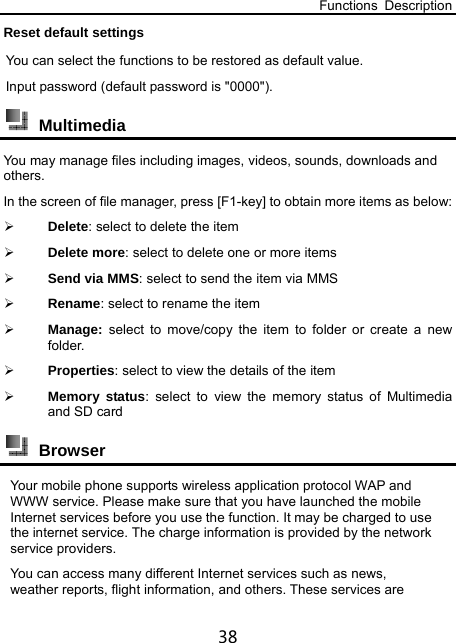 Functions Description 38 Reset default settings You can select the functions to be restored as default value. Input password (default password is &quot;0000&quot;).  Multimedia You may manage files including images, videos, sounds, downloads and others. In the screen of file manager, press [F1-key] to obtain more items as below:  Delete: select to delete the item    Delete more: select to delete one or more items  Send via MMS: select to send the item via MMS  Rename: select to rename the item  Manage:  select to move/copy the item to folder or create a new folder.  Properties: select to view the details of the item  Memory status: select to view the memory status of Multimedia and SD card  Browser  Your mobile phone supports wireless application protocol WAP and WWW service. Please make sure that you have launched the mobile Internet services before you use the function. It may be charged to use the internet service. The charge information is provided by the network service providers.   You can access many different Internet services such as news, weather reports, flight information, and others. These services are 