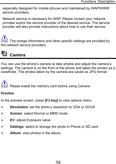 Functions Description 39 especially designed for mobile phones and maintained by WAP/WWW service providers.   Network service is necessary for WAP. Please contact your network provider and/or the service provider of the desired service. The service provider will also provide instructions about how to use their service.   The charge information and other specific settings are provided by the network service providers.  Camera You can use the phone’s camera to take photos and adjust the camera’s settings. The camera is on the front of the phone and takes the screen as a viewfinder. The photos taken by the camera are saved as JPG format.     Please install the memory card before using Camera. Preview In the preview screen, press [F1-key] to view options menu:  Resolution: set the photo’s resolution to VGA or QVGA  Scenes: select Normal or MMS mode  EV: adjust Exposure value.  Settings: select to storage the photo in Phone or SD card  Album: view photos in the album. 