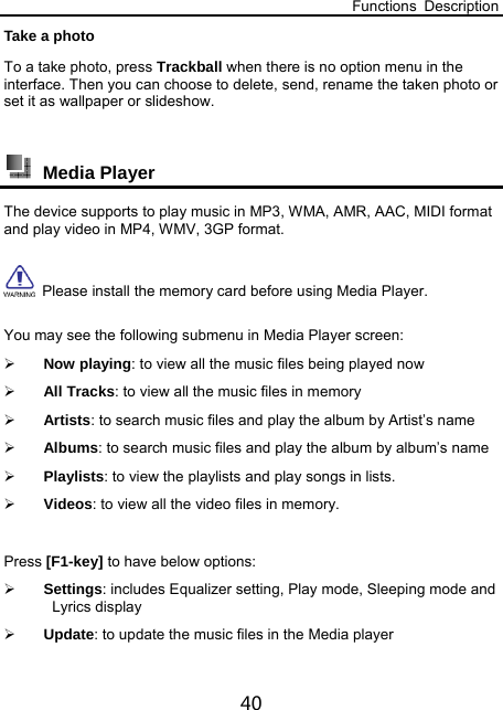 Functions Description 40 Take a photo To a take photo, press Trackball when there is no option menu in the interface. Then you can choose to delete, send, rename the taken photo or set it as wallpaper or slideshow.     Media Player The device supports to play music in MP3, WMA, AMR, AAC, MIDI format and play video in MP4, WMV, 3GP format.     Please install the memory card before using Media Player. You may see the following submenu in Media Player screen:  Now playing: to view all the music files being played now  All Tracks: to view all the music files in memory    Artists: to search music files and play the album by Artist’s name  Albums: to search music files and play the album by album’s name  Playlists: to view the playlists and play songs in lists.  Videos: to view all the video files in memory.  Press [F1-key] to have below options:  Settings: includes Equalizer setting, Play mode, Sleeping mode and Lyrics display  Update: to update the music files in the Media player 