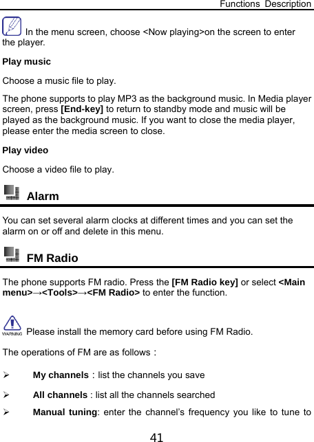 Functions Description 41   In the menu screen, choose &lt;Now playing&gt;on the screen to enter the player. Play music Choose a music file to play. The phone supports to play MP3 as the background music. In Media player screen, press [End-key] to return to standby mode and music will be played as the background music. If you want to close the media player, please enter the media screen to close. Play video Choose a video file to play.    Alarm  You can set several alarm clocks at different times and you can set the alarm on or off and delete in this menu.  FM Radio The phone supports FM radio. Press the [FM Radio key] or select &lt;Main menu&gt;→&lt;Tools&gt;→&lt;FM Radio&gt; to enter the function.   Please install the memory card before using FM Radio. The operations of FM are as follows：  My channels：list the channels you save  All channels : list all the channels searched  Manual tuning: enter the channel’s frequency you like to tune to 