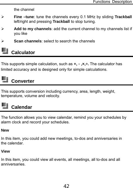 Functions Description 42 the channel  Fine –tune: tune the channels every 0.1 MHz by sliding Trackball left/right and pressing Trackball to stop tuning.  Add to my channels: add the current channel to my channels list if you like  Scan channels: select to search the channels      Calculator This supports simple calculation, such as +,－,×,÷. The calculator has limited accuracy and is designed only for simple calculations.  Converter This supports conversion including currency, area, length, weight, temperature, volume and velocity.  Calendar The function allows you to view calendar, remind you your schedules by alarm clock and record your schedules. New In this item, you could add new meetings, to-dos and anniversaries in the calendar. View In this item, you could view all events, all meetings, all to-dos and all anniversaries. 