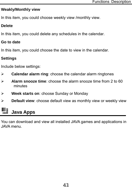 Functions Description 43 Weakly/Monthly view In this item, you could choose weekly view /monthly view. Delete In this item, you could delete any schedules in the calendar. Go to date In this item, you could choose the date to view in the calendar. Settings Include below settings:  Calendar alarm ring: choose the calendar alarm ringtones  Alarm snooze time: choose the alarm snooze time from 2 to 60 minutes  Week starts on: choose Sunday or Monday  Default view: choose default view as monthly view or weekly view  Java Apps You can download and view all installed JAVA games and applications in JAVA menu. 