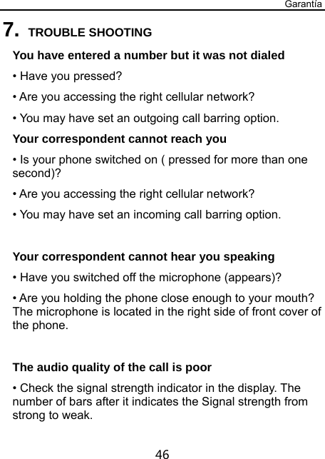 Garantía 46 7. TROUBLE SHOOTING You have entered a number but it was not dialed • Have you pressed? • Are you accessing the right cellular network? • You may have set an outgoing call barring option.   Your correspondent cannot reach you • Is your phone switched on ( pressed for more than one second)? • Are you accessing the right cellular network? • You may have set an incoming call barring option.    Your correspondent cannot hear you speaking • Have you switched off the microphone (appears)? • Are you holding the phone close enough to your mouth? The microphone is located in the right side of front cover of the phone.  The audio quality of the call is poor • Check the signal strength indicator in the display. The number of bars after it indicates the Signal strength from strong to weak. 