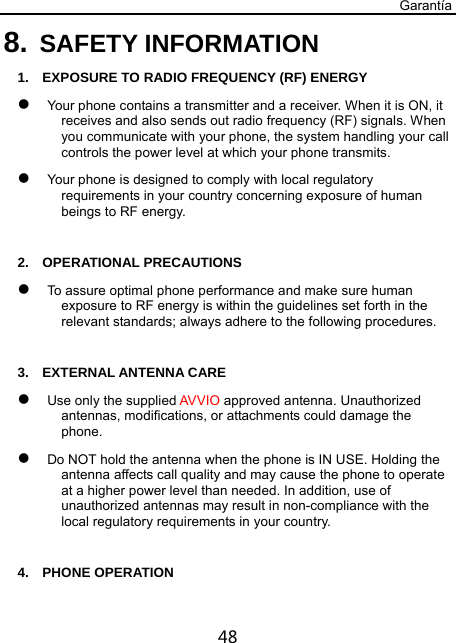 Garantía 48 8. SAFETY INFORMATION 1.    EXPOSURE TO RADIO FREQUENCY (RF) ENERGY  Your phone contains a transmitter and a receiver. When it is ON, it receives and also sends out radio frequency (RF) signals. When you communicate with your phone, the system handling your call controls the power level at which your phone transmits.  Your phone is designed to comply with local regulatory requirements in your country concerning exposure of human beings to RF energy.  2.  OPERATIONAL PRECAUTIONS  To assure optimal phone performance and make sure human exposure to RF energy is within the guidelines set forth in the relevant standards; always adhere to the following procedures.  3.  EXTERNAL ANTENNA CARE  Use only the supplied AVVIO approved antenna. Unauthorized antennas, modifications, or attachments could damage the phone.  Do NOT hold the antenna when the phone is IN USE. Holding the antenna affects call quality and may cause the phone to operate at a higher power level than needed. In addition, use of unauthorized antennas may result in non-compliance with the local regulatory requirements in your country.  4.  PHONE OPERATION 