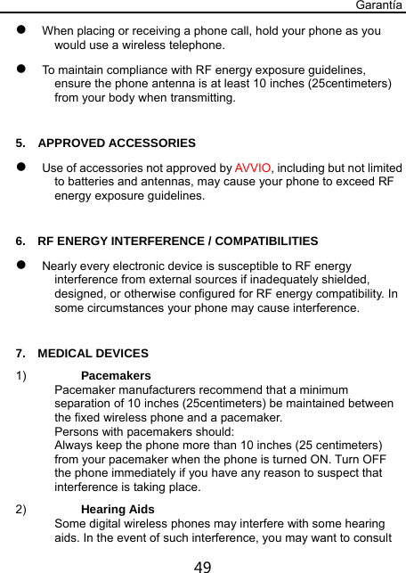 Garantía 49  When placing or receiving a phone call, hold your phone as you would use a wireless telephone.  To maintain compliance with RF energy exposure guidelines, ensure the phone antenna is at least 10 inches (25centimeters) from your body when transmitting.  5.  APPROVED ACCESSORIES  Use of accessories not approved by AVVIO, including but not limited to batteries and antennas, may cause your phone to exceed RF energy exposure guidelines.  6.    RF ENERGY INTERFERENCE / COMPATIBILITIES  Nearly every electronic device is susceptible to RF energy interference from external sources if inadequately shielded, designed, or otherwise configured for RF energy compatibility. In some circumstances your phone may cause interference.  7.  MEDICAL DEVICES 1)  Pacemakers Pacemaker manufacturers recommend that a minimum separation of 10 inches (25centimeters) be maintained between the fixed wireless phone and a pacemaker. Persons with pacemakers should: Always keep the phone more than 10 inches (25 centimeters) from your pacemaker when the phone is turned ON. Turn OFF the phone immediately if you have any reason to suspect that interference is taking place. 2)  Hearing Aids Some digital wireless phones may interfere with some hearing aids. In the event of such interference, you may want to consult 