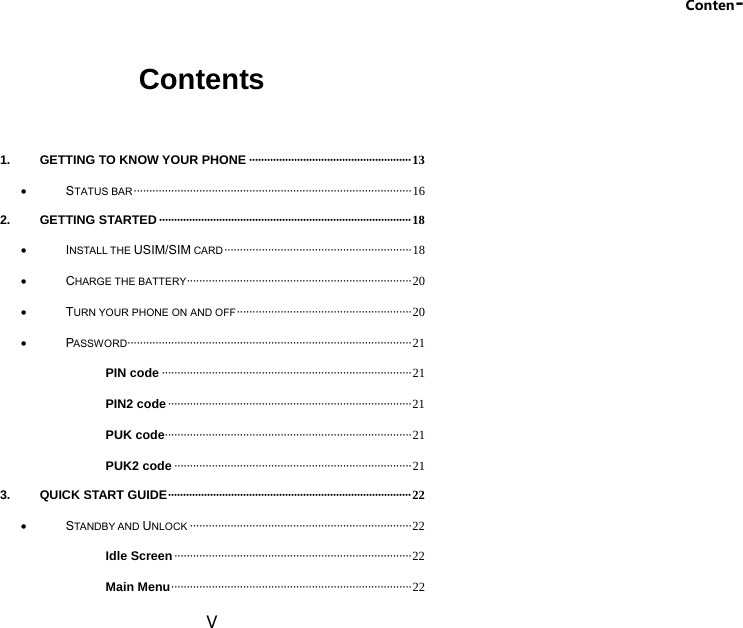 Conten- V Contents  1. GETTING TO KNOW YOUR PHONE ······················································ 13  STATUS BAR ························································································· 16 2. GETTING STARTED ···················································································· 18  INSTALL THE USIM/SIM CARD ···························································· 18  CHARGE THE BATTERY ········································································ 20  TURN YOUR PHONE ON AND OFF ························································  20  PASSWORD ··························································································· 21 PIN code ················································································ 21 PIN2 code ·············································································· 21 PUK code ···············································································  21 PUK2 code ············································································ 21 3. QUICK START GUIDE ················································································· 22  STANDBY AND UNLOCK ······································································· 22 Idle Screen ············································································ 22 Main Menu ············································································· 22 