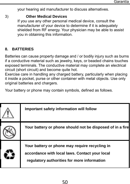 Garantía 50 your hearing aid manufacturer to discuss alternatives. 3)  Other Medical Devices If you use any other personal medical device, consult the manufacturer of your device to determine if it is adequately shielded from RF energy. Your physician may be able to assist you in obtaining this information.  8.  BATTERIES Batteries can cause property damage and / or bodily injury such as burns if a conductive material such as jewelry, keys, or beaded chains touches exposed terminals. The conductive material may complete an electrical circuit (short circuit) and become quite hot.   Exercise care in handling any charged battery, particularly when placing it inside a pocket, purse or other container with metal objects. Use only original batteries and chargers. Your battery or phone may contain symbols, defined as follows.     Important safety information will follow    Your battery or phone should not be disposed of in a fire   Your battery or phone may require recycling in   accordance with local laws. Contact your local   regulatory authorities for more information 