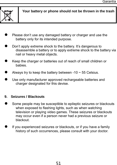 Garantía 51    Your battery or phone should not be thrown in the trash  Please don’t use any damaged battery or charger and use the battery only for its intended purpose.  Don’t apply extreme shock to the battery. It’s dangerous to disassemble a battery or to apply extreme shock to the battery via nail or heavy metal objects.  Keep the charger or batteries out of reach of small children or babies.  Always try to keep the battery between -10 ~ 55 Celsius.  Use only manufacturer approved rechargeable batteries and charger designated for this devise.  9.  Seizures / Blackouts  Some people may be susceptible to epileptic seizures or blackouts when exposed to flashing lights, such as when watching television or playing video games. These seizures or blackouts may occur even if a person never had a previous seizure or blackout.  If you experienced seizures or blackouts, or if you have a family history of such occurrences, please consult with your doctor. 