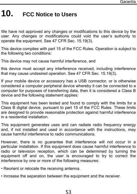 Garantía 53 10.  FCC Notice to Users  We have not approved any changes or modifications to this device by the user. Any changes or modifications could void the user’s authority to operate the equipment. See 47 CFR Sec. 15.19(3). This device complies with part 15 of the FCC Rules. Operation is subject to the following two conditions: This device may not cause harmful interference, and   this device must accept any interference received, including interference that may cause undesired operation. See 47 CFR Sec. 15.19(3). If your mobile device or accessory has a USB connector, or is otherwise considered a computer peripheral device whereby it can be connected to a computer for purposes of transferring data, then it is considered a Class B device and the following statement applies: This equipment has been tested and found to comply with the limits for a Class B digital device, pursuant to part 15 of the FCC Rules. These limits are designed to provide reasonable protection against harmful interference in a residential installation. This equipment generates uses and can radiate radio frequency energy and, if not installed and used in accordance with the instructions, may cause harmful interference to radio communications. However, there is no guarantee that interference will not occur in a particular installation. If this equipment does cause harmful interference to radio or television reception, which can be determined by turning the equipment off and on, the user is encouraged to try to correct the interference by one or more of the following measures: • Reorient or relocate the receiving antenna. • Increase the separation between the equipment and the receiver. 