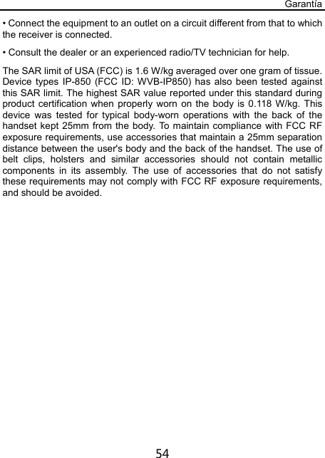 Garantía 54 • Connect the equipment to an outlet on a circuit different from that to which the receiver is connected. • Consult the dealer or an experienced radio/TV technician for help. The SAR limit of USA (FCC) is 1.6 W/kg averaged over one gram of tissue. Device types IP-850 (FCC ID: WVB-IP850) has also been tested against this SAR limit. The highest SAR value reported under this standard during product certification when properly worn on the body is 0.118 W/kg. This device was tested for typical body-worn operations with the back of the handset kept 25mm from the body. To maintain compliance with FCC RF exposure requirements, use accessories that maintain a 25mm separation distance between the user&apos;s body and the back of the handset. The use of belt clips, holsters and similar accessories should not contain metallic components in its assembly. The use of accessories that do not satisfy these requirements may not comply with FCC RF exposure requirements, and should be avoided.   