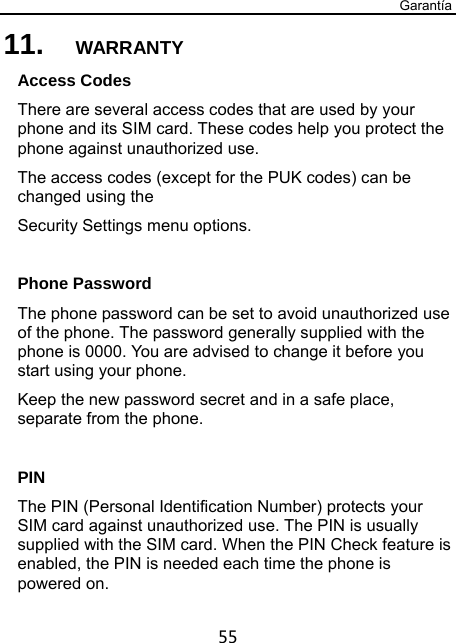 Garantía 55 11.  WARRANTY Access Codes There are several access codes that are used by your phone and its SIM card. These codes help you protect the phone against unauthorized use. The access codes (except for the PUK codes) can be changed using the   Security Settings menu options.  Phone Password The phone password can be set to avoid unauthorized use of the phone. The password generally supplied with the phone is 0000. You are advised to change it before you start using your phone. Keep the new password secret and in a safe place, separate from the phone.  PIN The PIN (Personal Identification Number) protects your SIM card against unauthorized use. The PIN is usually supplied with the SIM card. When the PIN Check feature is enabled, the PIN is needed each time the phone is powered on. 