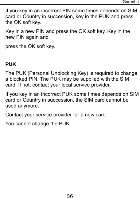 Garantía 56 If you key in an incorrect PIN some times depends on SIM card or Country in succession, key in the PUK and press the OK soft key.   Key in a new PIN and press the OK soft key. Key in the new PIN again and   press the OK soft key.  PUK The PUK (Personal Unblocking Key) is required to change a blocked PIN. The PUK may be supplied with the SIM card. If not, contact your local service provider. If you key in an incorrect PUK some times depends on SIM card or Country in succession, the SIM card cannot be used anymore. Contact your service provider for a new card.   You cannot change the PUK.   