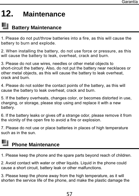 Garantía 57 12.  Maintenance   Battery Maintenance 1. Please do not put/throw batteries into a fire, as this will cause the battery to burn and explode. 2. When installing the battery, do not use force or pressure, as this will cause the battery to leak, overheat, crack and burn. 3. Please do not use wires, needles or other metal objects to short-circuit the battery. Also, do not put the battery near necklaces or other metal objects, as this will cause the battery to leak overheat, crack and burn. 4. Please do not solder the contact points of the battery, as this will cause the battery to leak overheat, crack and burn. 5. If the battery overheats, changes color, or becomes distorted in use, charging, or storage, please stop using and replace it with a new battery. 6. If the battery leaks or gives off a strange odor, please remove it from the vicinity of the open fire to avoid a fire or explosion. 7. Please do not use or place batteries in places of high temperature such as in the sun.  Phone Maintenance 1. Please keep the phone and the spare parts beyond reach of children. 2. Avoid contact with water or other liquids. Liquid in the phone could cause a short circuit, battery leak or other malfunctions. 3. Please keep the phone away from the high temperature, as it will shorten the service life of the phone, and make the plastic damage the 