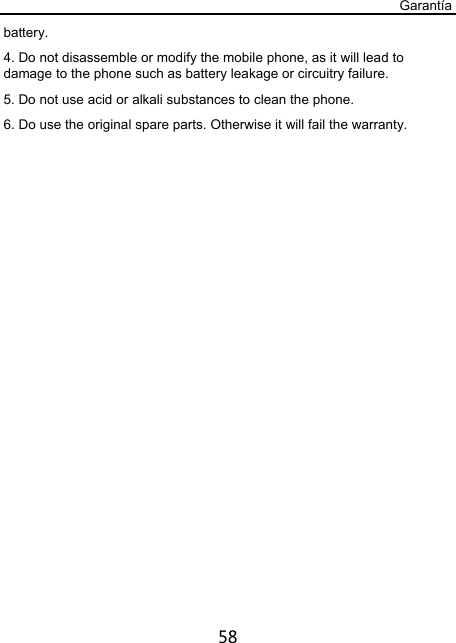 Garantía 58 battery. 4. Do not disassemble or modify the mobile phone, as it will lead to damage to the phone such as battery leakage or circuitry failure. 5. Do not use acid or alkali substances to clean the phone. 6. Do use the original spare parts. Otherwise it will fail the warranty. 