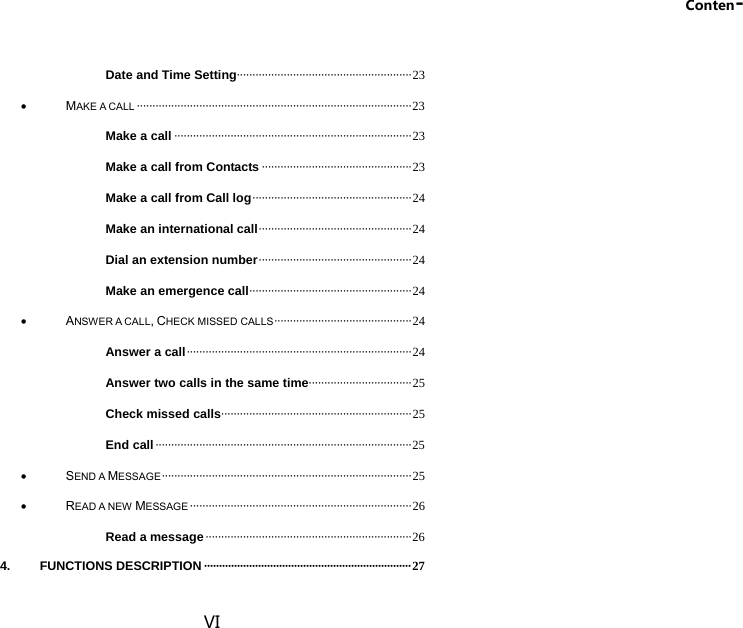 Conten- VI Date and Time Setting ························································ 23  MAKE A CALL ························································································ 23 Make a call ············································································ 23 Make a call from Contacts ················································ 23 Make a call from Call log ··················································· 24 Make an international call ················································· 24 Dial an extension number ················································· 24 Make an emergence call ···················································· 24  ANSWER A CALL, CHECK MISSED CALLS ············································ 24 Answer a call ········································································ 24 Answer two calls in the same time ································· 25 Check missed calls ····························································· 25 End call ·················································································· 25  SEND A MESSAGE ················································································ 25  READ A NEW MESSAGE ······································································· 26 Read a message ·································································· 26 4. FUNCTIONS DESCRIPTION ····································································· 27 