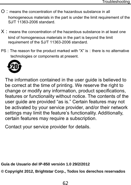 Troubleshooting 62 O：means the concentration of the hazardous substance in all homogeneous materials in the part is under the limit requirement of the SJ/T 11363-2006 standard.  X：means the concentration of the hazardous substance in at least one kind of homogeneous materials in the part is beyond the limit requirement of the SJ/T 11363-2006 standard.  PS：The reason for the product marked with “X” is：there is no alternative technologies or components at present.     The information contained in the user guide is believed to be correct at the time of printing. We reserve the right to change or modify any information, product specifications, features or functionality without notice. The contents of the user guide are provided “as is.” Certain features may not be activated by your service provider, and/or their network settings may limit the feature’s functionality. Additionally, certain features may require a subscription. Contact your service provider for details.     Guía de Usuario del IP-850 versión 1.0 29/2/2012 © Copyright 2012, Brightstar Corp., Todos los derechos reservados 