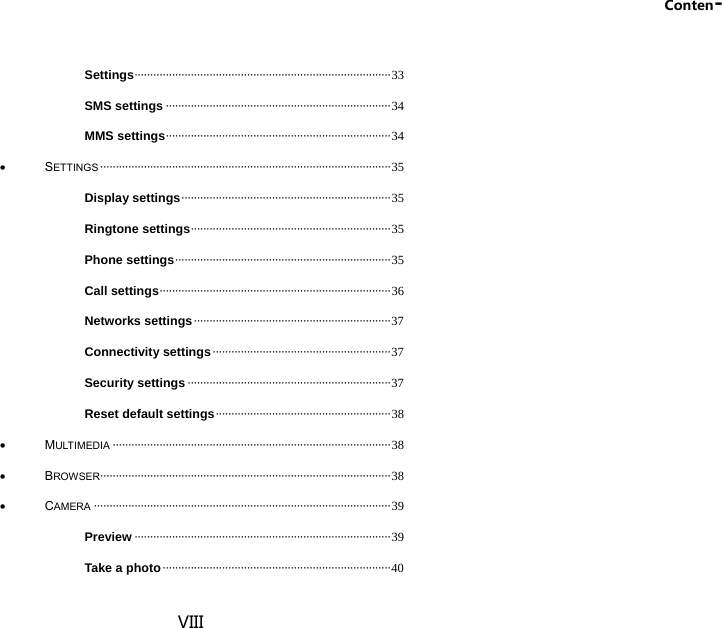 Conten- VIII Settings ·················································································· 33 SMS settings ········································································ 34 MMS settings ········································································ 34  SETTINGS ····························································································· 35 Display settings ··································································· 35 Ringtone settings ································································ 35 Phone settings ····································································· 35 Call settings ·········································································· 36 Networks settings ······························································· 37 Connectivity settings ························································· 37 Security settings ································································· 37 Reset default settings ························································ 38  MULTIMEDIA ························································································· 38  BROWSER····························································································· 38  CAMERA ······························································································· 39 Preview ·················································································· 39 Take a photo ········································································· 40 