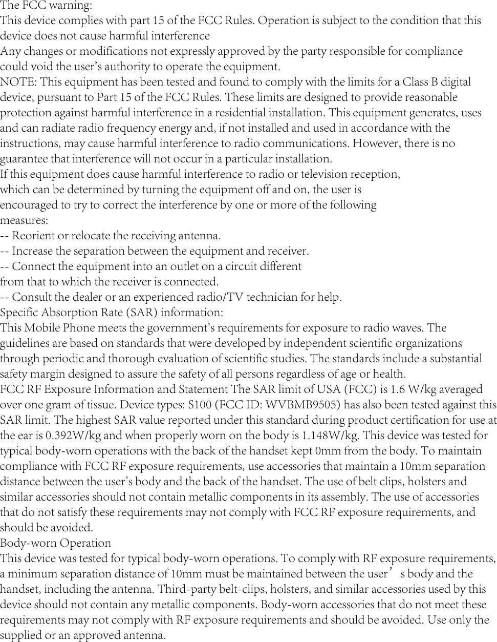 The FCC warning:This device complies with part 15 of the FCC Rules. Operation is subject to the condition that this device does not cause harmful interferenceAny changes or modifications not expressly approved by the party responsible for compliancecould void the user&apos;s authority to operate the equipment.NOTE: This equipment has been tested and found to comply with the limits for a Class B digital device, pursuant to Part 15 of the FCC Rules. These limits are designed to provide reasonable protection against harmful interference in a residential installation. This equipment generates, uses and can radiate radio frequency energy and, if not installed and used in accordance with the instructions, may cause harmful interference to radio communications. However, there is no guarantee that interference will not occur in a particular installation.If this equipment does cause harmful interference to radio or television reception,which can be determined by turning the equipment off and on, the user isencouraged to try to correct the interference by one or more of the followingmeasures:-- Reorient or relocate the receiving antenna.-- Increase the separation between the equipment and receiver.-- Connect the equipment into an outlet on a circuit differentfrom that to which the receiver is connected.-- Consult the dealer or an experienced radio/TV technician for help.Specific Absorption Rate (SAR) information:This Mobile Phone meets the government&apos;s requirements for exposure to radio waves. The guidelines are based on standards that were developed by independent scientific organizations through periodic and thorough evaluation of scientific studies. The standards include a substantial safety margin designed to assure the safety of all persons regardless of age or health.FCC RF Exposure Information and Statement The SAR limit of USA (FCC) is 1.6 W/kg averaged over one gram of tissue. Device types: S100 (FCC ID: WVBMB9505) has also been tested against this SAR limit. The highest SAR value reported under this standard during product certification for use at the ear is 0.392W/kg and when properly worn on the body is 1.148W/kg. This device was tested for typical body-worn operations with the back of the handset kept 0mm from the body. To maintain compliance with FCC RF exposure requirements, use accessories that maintain a 10mm separation distance between the user&apos;s body and the back of the handset. The use of belt clips, holsters and similar accessories should not contain metallic components in its assembly. The use of accessories that do not satisfy these requirements may not comply with FCC RF exposure requirements, and should be avoided.Body-worn OperationThis device was tested for typical body-worn operations. To comply with RF exposure requirements, a minimum separation distance of 10mm must be maintained between the user’s body and the handset, including the antenna. Third-party belt-clips, holsters, and similar accessories used by this device should not contain any metallic components. Body-worn accessories that do not meet these requirements may not comply with RF exposure requirements and should be avoided. Use only the supplied or an approved antenna.