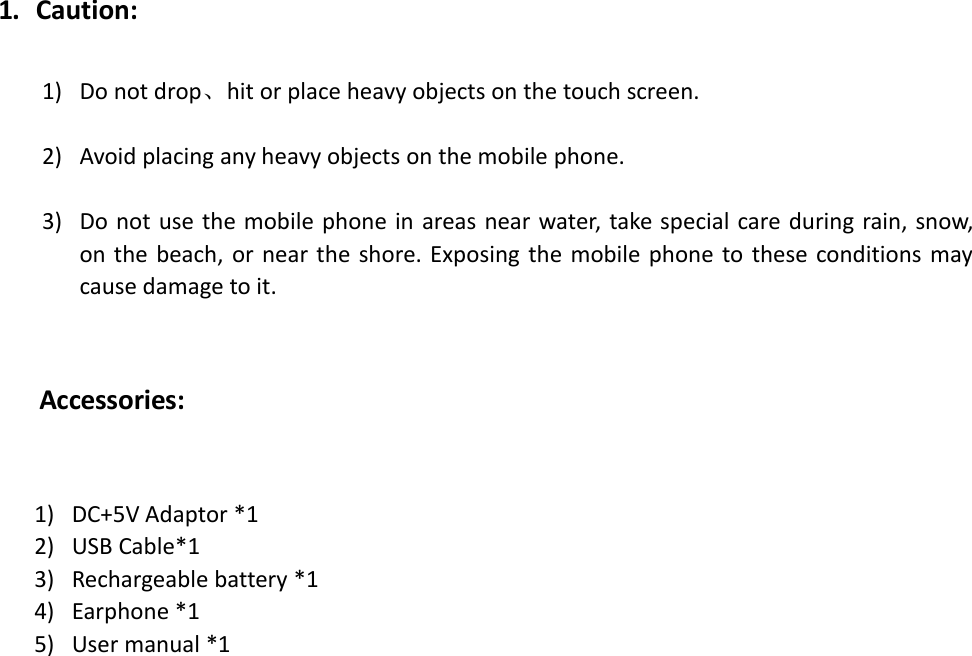 1. Caution:1) Do not drop、hit or place heavy objects on the touch screen.2) Avoid placing any heavy objects on the mobile phone.3) Do not use the mobile phone in areas near water, take special care during rain, snow,on the beach, or near the shore. Exposing the mobile phone to these conditions maycause damage to it.Accessories:1) DC+5V Adaptor *12) USB Cable*13) Rechargeable battery *14) Earphone *15) User manual *1