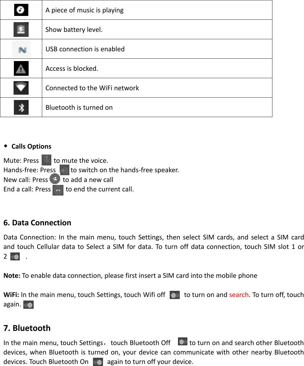 A piece of music is playingShow battery level.USB connection is enabledAccess is blocked.Connected to the WiFi networkBluetooth is turned on◆Calls OptionsMute: Press to mute the voice.Hands-free: Press to switch on the hands-free speaker.New call: Press to add a new callEnd a call: Press to end the current call.6. Data ConnectionData Connection: In the main menu, touch Settings, then select SIM cards, and select a SIM cardand touch Cellular data to Select a SIM for data. To turn off data connection, touch SIM slot 1 or2 .Note: To enable data connection, please first insert a SIM card into the mobile phoneWiFi: In the main menu, touch Settings, touch Wifi off to turn on and search. To turn off, touchagain.7. BluetoothIn the main menu, touch Settings，touch Bluetooth Off to turn on and search other Bluetoothdevices, when Bluetooth is turned on, your device can communicate with other nearby Bluetoothdevices. Touch Bluetooth On again to turn off your device.