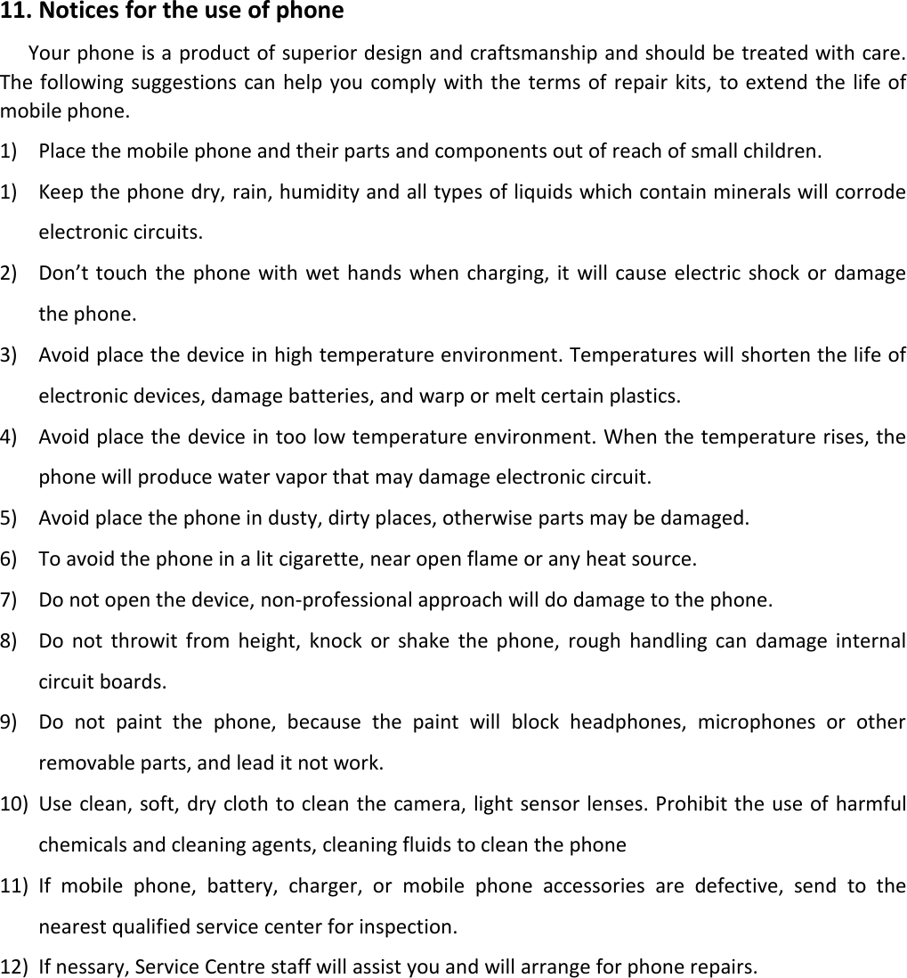 11. Notices for the use of phoneYour phone is a product of superior design and craftsmanship and should be treated with care.The following suggestions can help you comply with the terms of repair kits, to extend the life ofmobile phone.1) Place the mobile phone and their parts and components out of reach of small children.1) Keep the phone dry, rain, humidity and all types of liquids which contain minerals will corrodeelectronic circuits.2) Don’t touch the phone with wet hands when charging, it will cause electric shock or damagethe phone.3) Avoid place the device in high temperature environment. Temperatures will shorten the life ofelectronic devices, damage batteries, and warp or melt certain plastics.4) Avoid place the device in too low temperature environment. When the temperature rises, thephone will produce water vapor that may damage electronic circuit.5) Avoid place the phone in dusty, dirty places, otherwise parts may be damaged.6) To avoid the phone in a lit cigarette, near open flame or any heat source.7) Do not open the device, non-professional approach will do damage to the phone.8) Do not throwit from height, knock or shake the phone, rough handling can damage internalcircuit boards.9) Do not paint the phone, because the paint will block headphones, microphones or otherremovable parts, and lead it not work.10) Use clean, soft, dry cloth to clean the camera, light sensor lenses. Prohibit the use of harmfulchemicals and cleaning agents, cleaning fluids to clean the phone11) If mobile phone, battery, charger, or mobile phone accessories are defective, send to thenearest qualified service center for inspection.12) If nessary, Service Centre staff will assist you and will arrange for phone repairs.