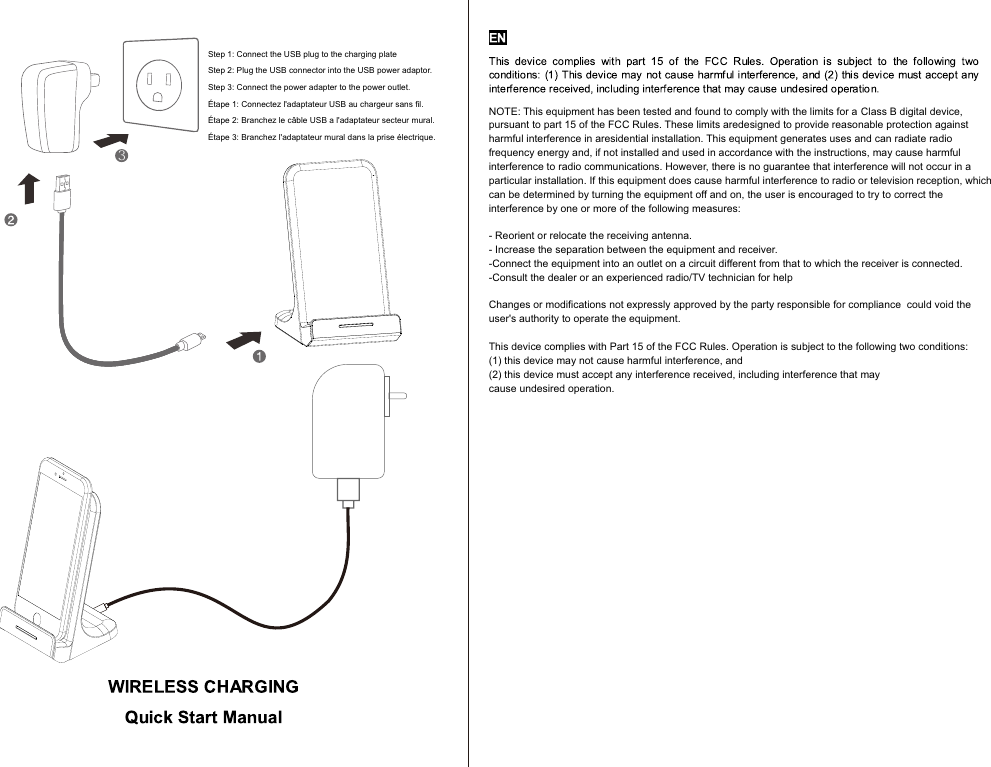  3Step 1: Connect the USB plug to the charging plateStep 2: Plug the USB connector into the USB power adaptor.Step 3: Connect the power adapter to the power outlet.Étape 1: Connectez l&apos;adaptateur USB au chargeur sans ﬁl.Étape 2: Branchez le câble USB a l&apos;adaptateur secteur mural.Étape 3: Branchez l&apos;adaptateur mural dans la prise électrique.NOTE: This equipment has been tested and found to comply with the limits for a Class B digital device, pursuant to part 15 of the FCC Rules. These limits aredesigned to provide reasonable protection against harmful interference in aresidential installation. This equipment generates uses and can radiate radiofrequency energy and, if not installed and used in accordance with the instructions,may cause harmful interference to radio communications. However, there is noguarantee that interference will not occur in a particular installation. If thisequipment does cause harmful interference to radio or television reception, whichcan be determined by turning the equipment off and on, the user is encouraged totry to correct the interference by one or more of the following measures:- Reorient or relocate the receiving antenna.- Increase the separation between the equipment and receiver.-Connect the equipment into an outlet on a circuit different from that to which thereceiver is connected.-Consult the dealer or an experienced radio/TV technician for helpChanges or modiﬁcations not expressly approved by the party responsible for compliancecould void the user&apos;s authority to operate the equipment. This device complies with Part 15 of the FCC Rules. Operation is subject to the following two conditions:(1) this device may not cause harmful interference, and(2) this device must accept any interference received, including interference that maycause undesired operation.