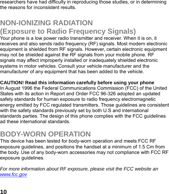  10researchers have had difficulty in reproducing those studies, or in determining the reasons for inconsistent results.  NON-IONIZING RADIATION (Exposure to Radio Frequency Signals) Your phone is a low power radio transmitter and receiver. When it is on, it receives and also sends radio frequency (RF) signals. Most modern electronic equipment is shielded from RF signals. However, certain electronic equipment may not be shielded against the RF signals from your mobile phone. RF signals may affect improperly installed or inadequately shielded electronic systems in motor vehicles. Consult your vehicle manufacturer and the manufacturer of any equipment that has been added to the vehicle.  CAUTION! Read this information carefully before using your phone In August 1996 the Federal Communications Commission (FCC) of the United States with its action in Report and Order FCC 96-326 adopted an updated safety standards for human exposure to radio frequency electromagnetic energy emitted by FCC regulated transmitters. Those guidelines are consistent with the safety standards previously set by both U.S and international standards parties. The design of this phone complies with the FCC guidelines ad these international standards.  BODY-WORN OPERATION This device has been tested for body-worn operation and meets FCC RF exposure guidelines, and positions the handset at a minimum of 1.5 Cm from the body. Use of any body-worn accessories may not compliance with FCC RF exposure guidelines.  For more information about RF exposure, please visit the FCC website an www.fcc.gov 