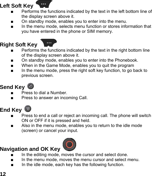  12Left Soft Key   ■  Performs the functions indicated by the text in the left bottom line of the display screen above it. ■  On standby mode, enables you to enter into the menu. ■  In the menu mode, selects menu function or stores information that you have entered in the phone or SIM memory.  Right Soft Key   ■  Performs the functions indicated by the text in the right bottom line of the display screen above it.   ■  On standby mode, enables you to enter into the Phonebook. ■  When in the Game Mode, enables you to quit the program ■  In the menu mode, press the right soft key function, to go back to previous screen.  Send Key   ■  Press to dial a Number. ■  Press to answer an incoming Call.  End Key   ■  Press to end a call or reject an incoming call. The phone will switch ON or OFF if it is pressed and held. ■  Also in the menu mode, enables you to return to the idle mode (screen) or cancel your input.  Navigation and OK Key   ■  In the editing mode, moves the cursor and select done. ■  In the menu mode, moves the menu cursor and select menu. ■  In the idle mode, each key has the following function. 