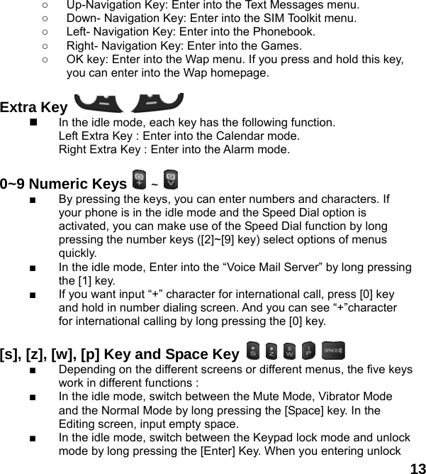  13 ○  Up-Navigation Key: Enter into the Text Messages menu.   ○  Down- Navigation Key: Enter into the SIM Toolkit menu.   ○  Left- Navigation Key: Enter into the Phonebook. ○  Right- Navigation Key: Enter into the Games. ○  OK key: Enter into the Wap menu. If you press and hold this key, you can enter into the Wap homepage.  Extra Key       In the idle mode, each key has the following function. Left Extra Key : Enter into the Calendar mode. Right Extra Key : Enter into the Alarm mode.  0~9 Numeric Keys  ~   ■  By pressing the keys, you can enter numbers and characters. If your phone is in the idle mode and the Speed Dial option is activated, you can make use of the Speed Dial function by long pressing the number keys ([2]~[9] key) select options of menus quickly. ■  In the idle mode, Enter into the “Voice Mail Server” by long pressing the [1] key.   ■  If you want input “+” character for international call, press [0] key and hold in number dialing screen. And you can see “+”character for international calling by long pressing the [0] key.  [s], [z], [w], [p] Key and Space Key           ■  Depending on the different screens or different menus, the five keys work in different functions : ■  In the idle mode, switch between the Mute Mode, Vibrator Mode and the Normal Mode by long pressing the [Space] key. In the Editing screen, input empty space. ■  In the idle mode, switch between the Keypad lock mode and unlock mode by long pressing the [Enter] Key. When you entering unlock 