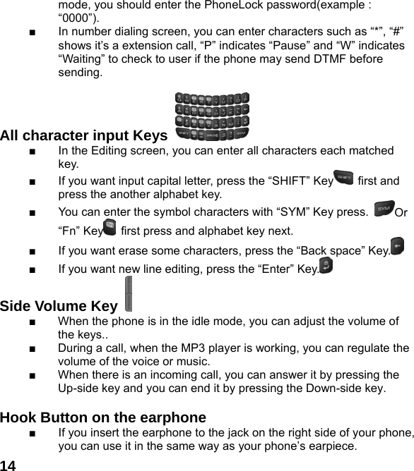  14mode, you should enter the PhoneLock password(example : “0000”). ■  In number dialing screen, you can enter characters such as “*”, “#” shows it’s a extension call, “P” indicates “Pause” and “W” indicates “Waiting” to check to user if the phone may send DTMF before sending.  All character input Keys   ■  In the Editing screen, you can enter all characters each matched key. ■  If you want input capital letter, press the “SHIFT” Key  first and press the another alphabet key. ■  You can enter the symbol characters with “SYM” Key press.  Or “Fn” Key   first press and alphabet key next. ■  If you want erase some characters, press the “Back space” Key.  ■  If you want new line editing, press the “Enter” Key.  Side Volume Key   ■  When the phone is in the idle mode, you can adjust the volume of the keys.. ■  During a call, when the MP3 player is working, you can regulate the volume of the voice or music. ■  When there is an incoming call, you can answer it by pressing the Up-side key and you can end it by pressing the Down-side key.    Hook Button on the earphone  ■  If you insert the earphone to the jack on the right side of your phone, you can use it in the same way as your phone’s earpiece. 