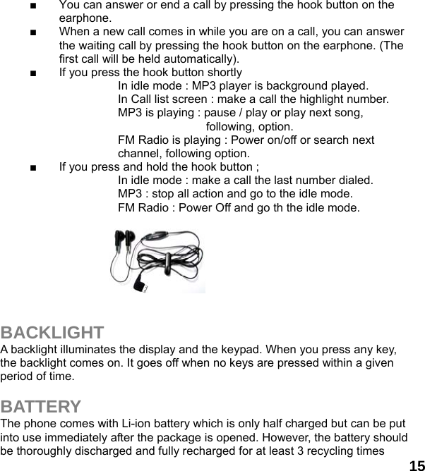  15 ■  You can answer or end a call by pressing the hook button on the earphone. ■  When a new call comes in while you are on a call, you can answer the waiting call by pressing the hook button on the earphone. (The first call will be held automatically). ■  If you press the hook button shortly                       In idle mode : MP3 player is background played.     In Call list screen : make a call the highlight number.                     MP3 is playing : pause / play or play next song, following, option.   FM Radio is playing : Power on/off or search next channel, following option. ■  If you press and hold the hook button ;                     In idle mode : make a call the last number dialed.                     MP3 : stop all action and go to the idle mode.     FM Radio : Power Off and go th the idle mode.         BACKLIGHT A backlight illuminates the display and the keypad. When you press any key, the backlight comes on. It goes off when no keys are pressed within a given period of time.  BATTERY The phone comes with Li-ion battery which is only half charged but can be put into use immediately after the package is opened. However, the battery should be thoroughly discharged and fully recharged for at least 3 recycling times 