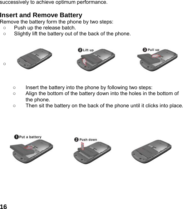  16successively to achieve optimum performance.  Insert and Remove Battery Remove the battery form the phone by two steps: ○  Push up the release batch.   ○  Slightly lift the battery out of the back of the phone.       ○          ○  Insert the battery into the phone by following two steps: ○  Align the bottom of the battery down into the holes in the bottom of the phone. ○  Then sit the battery on the back of the phone until it clicks into place.                         