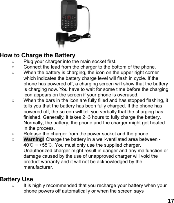  17     How to Charge the Battery ○  Plug your charger into the main socket first. ○  Connect the lead from the charger to the bottom of the phone. ○  When the battery is charging, the icon on the upper right corner which indicates the battery charge level will flash in cycle. If the phone has powered off, a charging screen will show that the battery is charging now. You have to wait for some time before the charging icon appears on the screen if your phone is overused. ○  When the bars in the icon are fully filled and has stopped flashing, it tells you that the battery has been fully charged. If the phone has powered off, the screen will tell you verbally that the charging has finished. Generally, it takes 2~3 hours to fully charge the battery. Normally, the battery, the phone and the charger might get heated in the process.   ○  Release the charger from the power socket and the phone. ○ Warning! Charge the battery in a well-ventilated area between -40℃ ~ +55℃. You must only use the supplied charger. Unauthorized charger might result in danger and any malfunction or damage caused by the use of unapproved charger will void the product warranty and it will not be acknowledged by the manufacturer.  Battery Use ○  It is highly recommended that you recharge your battery when your phone powers off automatically or when the screen says 