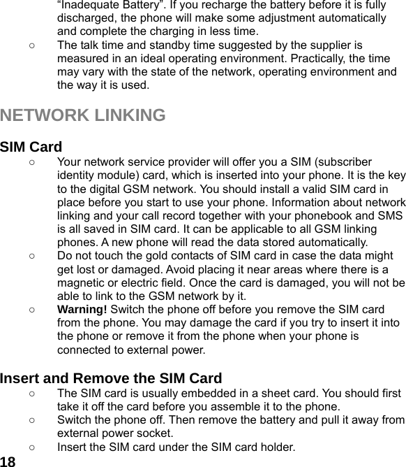  18“Inadequate Battery”. If you recharge the battery before it is fully discharged, the phone will make some adjustment automatically and complete the charging in less time.   ○  The talk time and standby time suggested by the supplier is measured in an ideal operating environment. Practically, the time may vary with the state of the network, operating environment and the way it is used.  NETWORK LINKING  SIM Card ○  Your network service provider will offer you a SIM (subscriber identity module) card, which is inserted into your phone. It is the key to the digital GSM network. You should install a valid SIM card in place before you start to use your phone. Information about network linking and your call record together with your phonebook and SMS is all saved in SIM card. It can be applicable to all GSM linking phones. A new phone will read the data stored automatically.   ○  Do not touch the gold contacts of SIM card in case the data might get lost or damaged. Avoid placing it near areas where there is a magnetic or electric field. Once the card is damaged, you will not be able to link to the GSM network by it.   ○ Warning! Switch the phone off before you remove the SIM card from the phone. You may damage the card if you try to insert it into the phone or remove it from the phone when your phone is connected to external power.    Insert and Remove the SIM Card ○  The SIM card is usually embedded in a sheet card. You should first take it off the card before you assemble it to the phone. ○  Switch the phone off. Then remove the battery and pull it away from external power socket. ○  Insert the SIM card under the SIM card holder. 