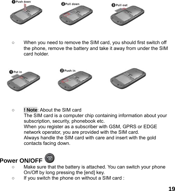  19         ○  When you need to remove the SIM card, you should first switch off the phone, remove the battery and take it away from under the SIM card holder.          ○ ! Note: About the SIM card The SIM card is a computer chip containing information about your subscription, security, phonebook etc. When you register as a subscriber with GSM, GPRS or EDGE network operator, you are provided with the SIM card. Always handle the SIM card with care and insert with the gold contacts facing down.  Power ON/OFF   ○  Make sure that the battery is attached. You can switch your phone On/Off by long pressing the [end] key. ○  If you switch the phone on without a SIM card : 