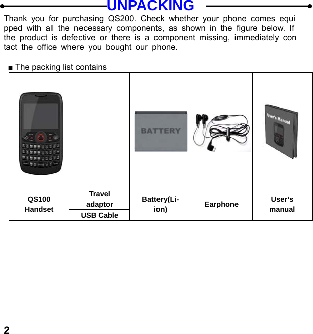  2UNPACKING Thank you for purchasing QS200. Check whether your phone comes equipped with all the necessary components, as shown in the figure below. If the product is defective or there is a component missing, immediately contact the office where you bought our phone.  ■ The packing list contains                Travel adaptor QS100 Handset  USB Cable Battery(Li-ion)  Earphone  User’s manual  