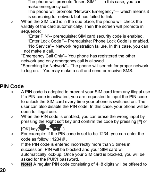  20The phone will promote “Insert SIM” ― in this case, you can make emergency call. The phone will promote “Network Emergency”― which means it is searching for network but has failed to link. ○  When the SIM card is in the due place, the phone will check the validity of the card automatically. Then the screen will promote in sequence: “Enter PIN”-- prerequisite: SIM card security code is enabled.   “Enter Lock Code ”-- Prerequisite: Phone Lock Code is enabled. “No Service”-- Network registration failure. In this case, you can not make a call. “Emergency Call Only”-- You phone has registered the other network and only emergency call is allowed.   “Searching for Network”-- The phone will search for proper network to log on.    You may make a call and send or receive SMS.   PIN Code ○  A PIN code is adopted to prevent your SIM card from any illegal use. If a PIN code is activated, you are requested to input the PIN code to unlock the SIM card every time your phone is switched on. The user can also disable the PIN code. In this case, your phone will be open to illegal use. ○  When the PIN code is enabled, you can erase the wrong input by pressing the Right soft key and confirm the code by pressing [#] or [OK] key( or ).  ○  For example: If the PIN code is set to be 1234, you can enter the code as follow : 1234＃. ○  If the PIN code is entered incorrectly more than 3 times in succession, PIN will be blocked and your SIM card will automatically lock-up. Once your SIM card is blocked, you will be asked for the PUK1 password. ○ Note! A regular PIN code consisting of 4~8 digits will be offered to 