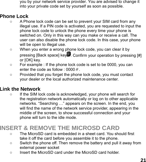  21 you by your network service provider. You are advised to change it into your private code set by yourself as soon as possible.  Phone Lock ○  A Phone lock code can be set to prevent your SIM card from any illegal use. If a PIN code is activated, you are requested to input the phone lock code to unlock the phone every time your phone is switched on. Only in this way can you make or receive a call. The user can also disable the phone lock code. In this case, your phone will be open to illegal use.   ○  When you enter a wrong phone lock code, you can clear it by pressing [Back space] key . Confirm your operation by pressing [#] or [OK] key. ○  For example : If the phone lock code is set to be 0000, you can enter the code as follow : 0000＃. ○  Provided that you forget the phone lock code, you must contact your dealer or the local authorized maintenance center.    Link the Network ○  If the SIM lock code is acknowledged, your phone will search for the registration network automatically or log on to other applicable networks. “Searching …” appears on the screen. In the end, you will find the name of the network service provider, appearing in the middle of the screen, to show successful connection and your phone will turn to the idle mode.  INSERT &amp; REMOVE THE MICROSD CARD ○  The MicroSD card is embedded in a sheet card. You should first take it off the card before you assemble it to the phone.   ○  Switch the phone off. Then remove the battery and pull it away from external power socket ○  Insert the MicroSD card under the MicroSD card holder. 