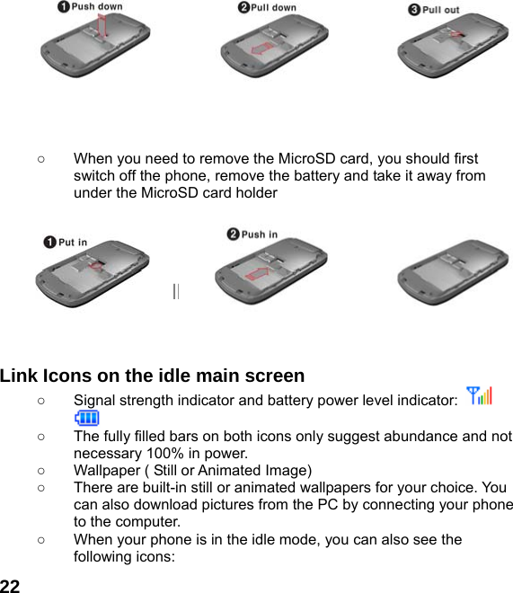  22         ○  When you need to remove the MicroSD card, you should first switch off the phone, remove the battery and take it away from under the MicroSD card holder     THE IDLE PROFILE    Link Icons on the idle main screen ○  Signal strength indicator and battery power level indicator:    ○  The fully filled bars on both icons only suggest abundance and not necessary 100% in power. ○  Wallpaper ( Still or Animated Image) ○  There are built-in still or animated wallpapers for your choice. You can also download pictures from the PC by connecting your phone to the computer. ○  When your phone is in the idle mode, you can also see the following icons: 