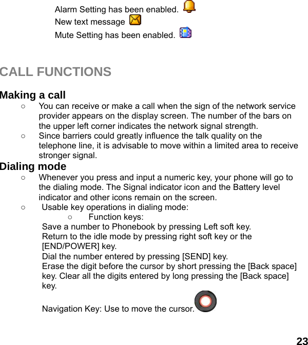  23 Alarm Setting has been enabled.   New text message   Mute Setting has been enabled.     CALL FUNCTIONS  Making a call ○  You can receive or make a call when the sign of the network service provider appears on the display screen. The number of the bars on the upper left corner indicates the network signal strength. ○  Since barriers could greatly influence the talk quality on the telephone line, it is advisable to move within a limited area to receive stronger signal. Dialing mode ○  Whenever you press and input a numeric key, your phone will go to the dialing mode. The Signal indicator icon and the Battery level indicator and other icons remain on the screen.   ○  Usable key operations in dialing mode:   ○ Function keys:  Save a number to Phonebook by pressing Left soft key.   Return to the idle mode by pressing right soft key or the [END/POWER] key.   Dial the number entered by pressing [SEND] key.   Erase the digit before the cursor by short pressing the [Back space] key. Clear all the digits entered by long pressing the [Back space] key. Navigation Key: Use to move the cursor.   